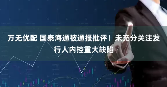 万无优配 国泰海通被通报批评！未充分关注发行人内控重大缺陷