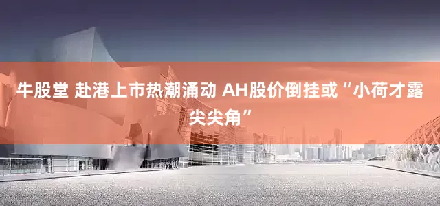 牛股堂 赴港上市热潮涌动 AH股价倒挂或“小荷才露尖尖角”