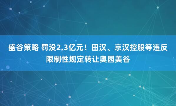 盛谷策略 罚没2.3亿元！田汉、京汉控股等违反限制性规定转让奥园美谷