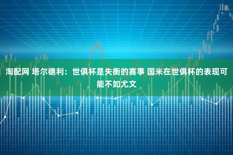 淘配网 塔尔德利：世俱杯是失衡的赛事 国米在世俱杯的表现可能不如尤文