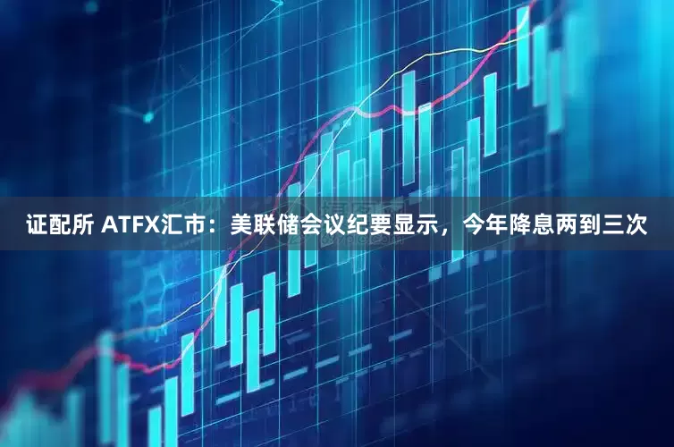 证配所 ATFX汇市：美联储会议纪要显示，今年降息两到三次