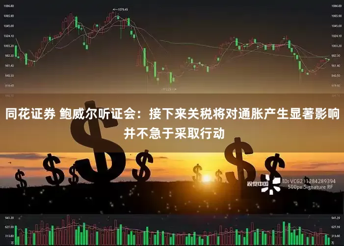 同花证券 鲍威尔听证会：接下来关税将对通胀产生显著影响 并不急于采取行动