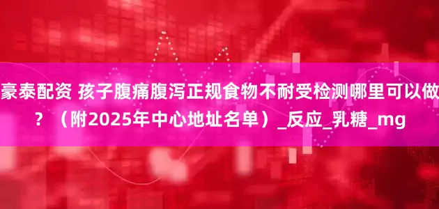 豪泰配资 孩子腹痛腹泻正规食物不耐受检测哪里可以做？（附2025年中心地址名单）_反应_乳糖_mg