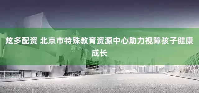 炫多配资 北京市特殊教育资源中心助力视障孩子健康成长