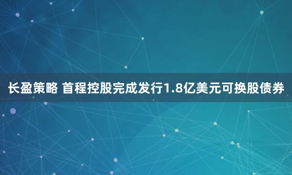 长盈策略 首程控股完成发行1.8亿美元可换股债券