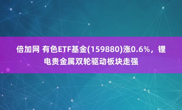 倍加网 有色ETF基金(159880)涨0.6%，锂电贵金属双轮驱动板块走强