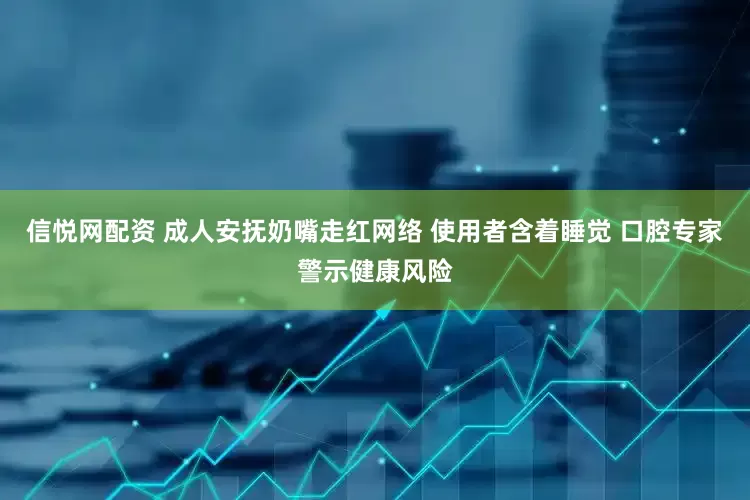 信悦网配资 成人安抚奶嘴走红网络 使用者含着睡觉 口腔专家警示健康风险