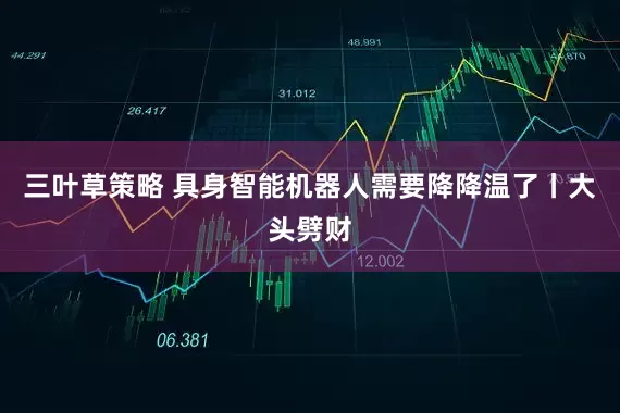 三叶草策略 具身智能机器人需要降降温了丨大头劈财