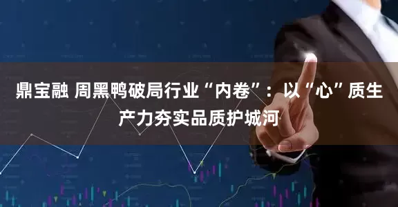 鼎宝融 周黑鸭破局行业“内卷”：以“心”质生产力夯实品质护城河