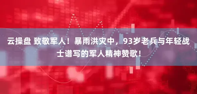 云操盘 致敬军人！暴雨洪灾中，93岁老兵与年轻战士谱写的军人精神赞歌！