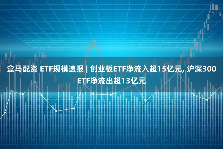 盒马配资 ETF规模速报 | 创业板ETF净流入超15亿元, 沪深300ETF净流出超13亿元