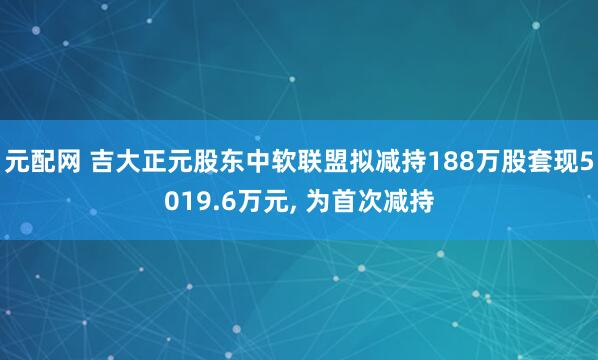 元配网 吉大正元股东中软联盟拟减持188万股套现5019.6万元, 为首次减持