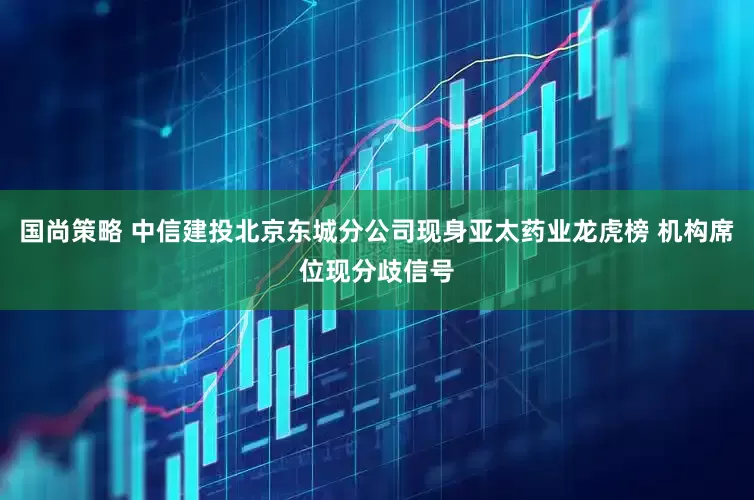国尚策略 中信建投北京东城分公司现身亚太药业龙虎榜 机构席位现分歧信号