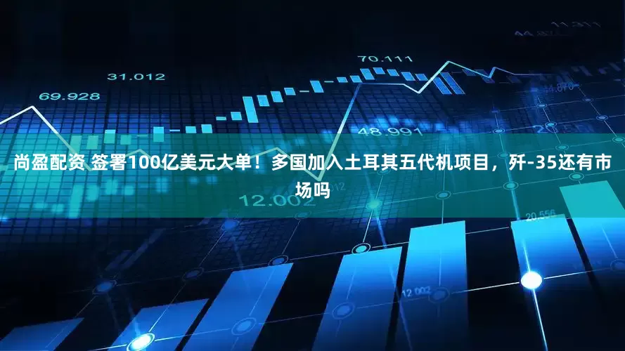尚盈配资 签署100亿美元大单！多国加入土耳其五代机项目，歼-35还有市场吗