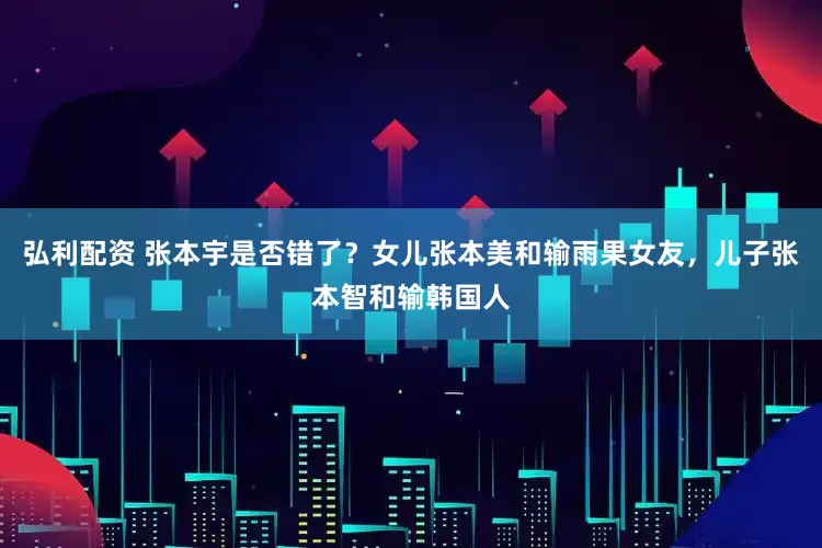 弘利配资 张本宇是否错了？女儿张本美和输雨果女友，儿子张本智和输韩国人