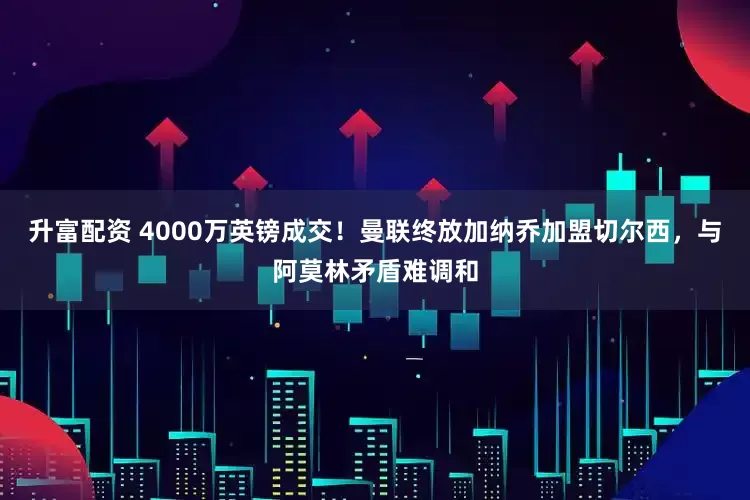 升富配资 4000万英镑成交！曼联终放加纳乔加盟切尔西，与阿莫林矛盾难调和