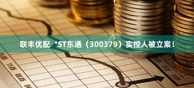 联丰优配  *ST东通（300379）实控人被立案！