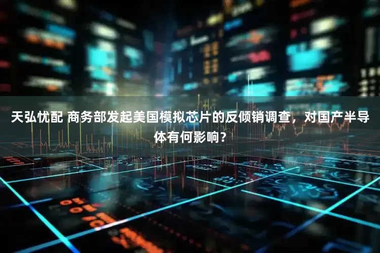 天弘忧配 商务部发起美国模拟芯片的反倾销调查，对国产半导体有何影响？
