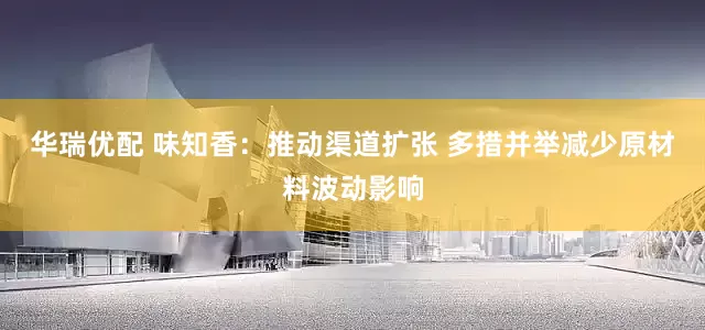 华瑞优配 味知香：推动渠道扩张 多措并举减少原材料波动影响