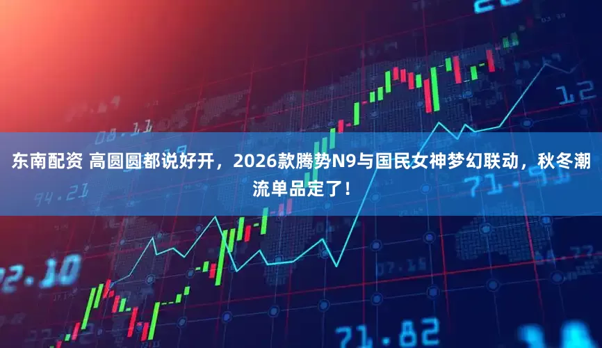 东南配资 高圆圆都说好开，2026款腾势N9与国民女神梦幻联动，秋冬潮流单品定了！