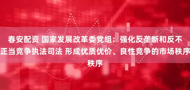春安配资 国家发展改革委党组：强化反垄断和反不正当竞争执法司法 形成优质优价、良性竞争的市场秩序